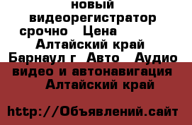 новый видеорегистратор срочно › Цена ­ 8 100 - Алтайский край, Барнаул г. Авто » Аудио, видео и автонавигация   . Алтайский край